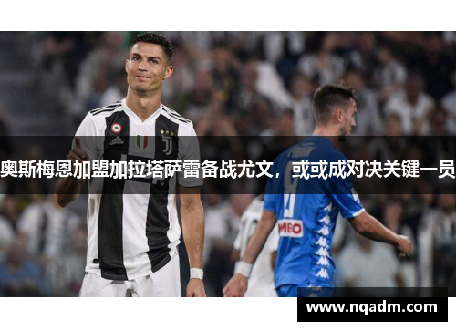 奥斯梅恩加盟加拉塔萨雷备战尤文，或或成对决关键一员